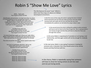 Robin S “Show Me Love” Lyrics
                                                       The title features the word “Love”. Which is
                                                       what most Pop songs are about so it follows
                  Ahhh... Yeah yeah
              You’ve got to show me love               stereotypical conventions.

 Heartbreaks and promises, I’ve had more than my share                  In the first verse of the song, the artist is saying that she is tired of
I’m tired of giving my love and getting nowhere, nowhere                all the heartache she has had over false promises and now needs
         What I need is somebody who really cares                       someone who will really care for her and that she can trust.
   I really need a lover, a lover who wants to be there
     It’s been so long since I touched a wanting hand                   Immediately the audience can tell what the song is about. Love.
     I can’t put my love on the line, that I hope you’ll
                         understand
                                                                                In the second verse the artist is telling the audience what someone
               So baby if you want me                                           will have to do for them to for them to get her. She is saying words is
             You’ve got to show me love
          Words are so easy to say, oh ah yeah                                  not merely enough and that they will have to show her they care
             You’ve got to show me love                                         through their actions

 I’m tired of getting caught up in those one night affairs
What I really need is somebody who will always be there                     In this verse Robin is repeating her frustration at not having a real
  Don’t you promise me the world, all that I’ve already                     relationship and that again words will not be enough for anybody
                          heard                                             to win her
This time around for me baby, actions speak louder than
                          words
      So if you’re looking for devotion, talk to me                    In the next verse, Robin is now saying if someone is looking for
          Come with your heart in your hands                           someone who is devoted, then they should come to her and be
             Because me love is guaranteed
                                                                       honest and they find love with her.
               So baby if you want me
             You’ve got to show me love
          Words are so easy to say, oh ah yeah
             You’ve got to show me love
                Show me, show me baby
                Show me, show me baby
                Show me, show me baby                               In the chorus, Robin is repeatedly saying that someone
                Show me, show me baby
                                                                    will have to show her loving actions to win her over
                                                                    and not just loving words.
 