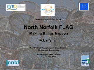www.northnorfolkflag.org.uk



North Norfolk FLAG
 Making things happen
            Robin Smith
  The Shellfish Association of Great Britain’s
           43rd Annual Conference

          Fishmongers’ Hall, London
              22 – 23 May 2012
 