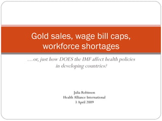 … or, just how DOES the IMF affect health policies in developing countries? Gold sales, wage bill caps, workforce shortages Julia Robinson Health Alliance International 3 April 2009 