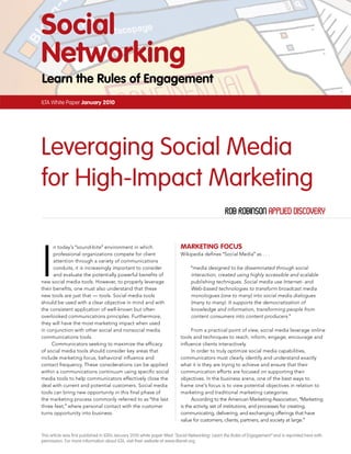 Social
Networking
Learn the Rules of Engagement
ILTA White Paper January 2010




Leveraging Social Media
for High-Impact Marketing
                                                                                                   rob robinson Applied discovery




I
      n today’s “sound-bite” environment in which                          MaRkEtiNg FocuS
      professional organizations compete for client                        Wikipedia defines “Social Media” as . . .
      attention through a variety of communications
      conduits, it is increasingly important to consider                         “media designed to be disseminated through social
      and evaluate the potentially powerful benefits of                          interaction, created using highly accessible and scalable
new social media tools. However, to properly leverage                            publishing techniques. Social media use Internet- and
their benefits, one must also understand that these                              Web-based technologies to transform broadcast media
new tools are just that –– tools. Social media tools                             monologues (one to many) into social media dialogues
should be used with a clear objective in mind and with                           (many to many). It supports the democratization of
the consistent application of well-known but often                               knowledge and information, transforming people from
overlooked communications principles. Furthermore,                               content consumers into content producers.”
they will have the most marketing impact when used
in conjunction with other social and nonsocial media                             From a practical point of view, social media leverage online
communications tools.                                                      tools and techniques to reach, inform, engage, encourage and
     Communicators seeking to maximize the efficacy                        influence clients interactively.
of social media tools should consider key areas that                             In order to truly optimize social media capabilities,
include marketing focus, behavioral influence and                          communicators must clearly identify and understand exactly
contact frequency. These considerations can be applied                     what it is they are trying to achieve and ensure that their
within a communications continuum using specific social                    communication efforts are focused on supporting their
media tools to help communicators effectively close the                    objectives. In the business arena, one of the best ways to
deal with current and potential customers. Social media                    frame one’s focus is to view potential objectives in relation to
tools can bring new opportunity in this final phase of                     marketing and traditional marketing categories.
the marketing process commonly referred to as “the last                          According to the American Marketing Association, “Marketing
three feet,” where personal contact with the customer                      is the activity, set of institutions, and processes for creating,
turns opportunity into business.                                           communicating, delivering, and exchanging offerings that have
                                                                           value for customers, clients, partners, and society at large.”


This article was first published in ILTA’s January 2010 white paper titled “Social Networking: Learn the Rules of Engagement” and is reprinted here with
permission. For more information about ILTA, visit their website at www.iltanet.org.
 