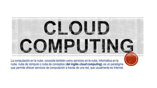 La computación en la nube, conocida también como servicios en la nube, informática en la
nube, nube de cómputo o nube de conceptos (del inglés cloud computing), es un paradigma
que permite ofrecer servicios de computación a través de una red, que usualmente es Internet.
 