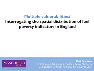 Multiple vulnerabilities?
Interrogating the spatial distribution of fuel
poverty indicators in England
Cait Robinson
EPSRC Centre for DoctoralTraining in Power Networks
Collaboratory for Urban Resilience and Energy (CURE)
 
