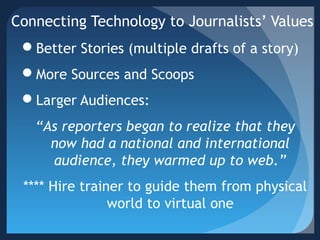 Connecting Technology to Journalists’ Values
Better Stories (multiple drafts of a story)
More Sources and Scoops
Larger Audiences:
“As reporters began to realize that they
now had a national and international
audience, they warmed up to web.”
**** Hire trainer to guide them from physical
world to virtual one
 