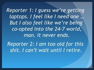 Reporter 1: I guess we’re getting
laptops. I feel like I need one …
But I also feel like we’re being
co-opted into the 24-7 world,
man. It never ends.
Reporter 2: I am too old for this
shit. I can’t wait until I retire.
 
