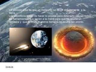 03-06-08 La película trata de que un meteorito se dirige directamente  a la tierra. Los científicos tratan de hacer lo posible para detenerlo utilizan todas  las herramientas que tienen a la mano para que no ocurra un desastre y  que el fin de nuestros tiempos no ocurra tan pronto. 