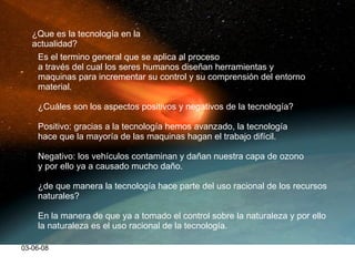 03-06-08 ¿Que es la tecnología en la actualidad? Es el termino general que se aplica al proceso  a través del cual los seres humanos diseñan herramientas y  maquinas para incrementar su control y su comprensión del entorno material. ¿Cuáles son los aspectos positivos y negativos de la tecnología? Positivo: gracias a la tecnología hemos avanzado, la tecnología  hace que la mayoría de las maquinas hagan el trabajo difícil. Negativo: los vehículos contaminan y dañan nuestra capa de ozono y por ello ya a causado mucho daño. ¿de que manera la tecnología hace parte del uso racional de los recursos naturales? En la manera de que ya a tomado el control sobre la naturaleza y por ello la naturaleza es el uso racional de la tecnología. 