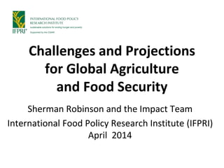 Challenges and Projections
for Global Agriculture
and Food Security
Sherman Robinson and the Impact Team
International Food Policy Research Institute (IFPRI)
April 2014
 