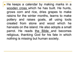  He keeps a calendar by making marks in a
wooden cross which he has built. He hunts,
grows corn and rice, dries grapes to make
raisins for the winter months, learns to make
pottery and raises goats, all using tools
created from stone and wood which he
harvests on the island. He also adopts a small
parrot. He reads the Bible and becomes
religious, thanking God for his fate in which
nothing is missing but human society.
 