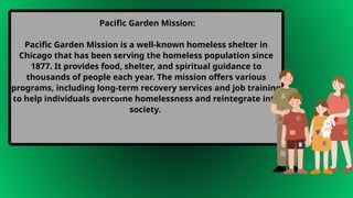 Pacific Garden Mission:
Pacific Garden Mission is a well-known homeless shelter in
Chicago that has been serving the homeless population since
1877. It provides food, shelter, and spiritual guidance to
thousands of people each year. The mission offers various
programs, including long-term recovery services and job training
to help individuals overcome homelessness and reintegrate into
society.
Body
 