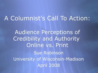 A Columnist’s Call To Action:
Audience Perceptions of
Credibility and Authority
Online vs. Print
Sue Robinson
University of Wisconsin-Madison
April 2008
 