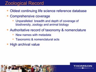Zoological Record
• Oldest continuing life science reference database
• Comprehensive coverage
• Unparalleled breadth and depth of coverage of
biodiversity, zoology and animal biology
• Authoritative record of taxonomy & nomenclature
• New names with metadata
• Taxonomic & nomenclatural acts
• High archival value
 
