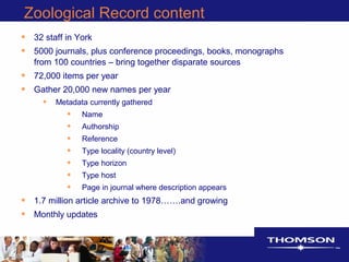 Zoological Record content
• 32 staff in York
• 5000 journals, plus conference proceedings, books, monographs
from 100 countries – bring together disparate sources
• 72,000 items per year
• Gather 20,000 new names per year
• Metadata currently gathered
• Name
• Authorship
• Reference
• Type locality (country level)
• Type horizon
• Type host
• Page in journal where description appears
• 1.7 million article archive to 1978…….and growing
• Monthly updates
 