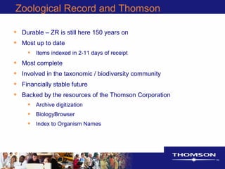 Zoological Record and Thomson
• Durable – ZR is still here 150 years on
• Most up to date
• Items indexed in 2-11 days of receipt
• Most complete
• Involved in the taxonomic / biodiversity community
• Financially stable future
• Backed by the resources of the Thomson Corporation
• Archive digitization
• BiologyBrowser
• Index to Organism Names
 