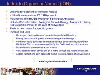 Index to Organism Names (ION)
• Under redevelopment for imminent release
• >1.5 million names from ZR 1970-present
• Plus names from BIOSIS Previews®
& Biological Abstracts®
• Links to Web information, Zoological Record (Biology, Taxonomic history,
Full text article, Power of the Web of Knowledge)
• Alerts to new names for specific groups
• Purpose and uses
• Homonym checking & use of name in the published literature
• Identify the taxonomic group to which an organism belongs
• Verify that newly published animal names have been correctly reported in
Zoological Record, as recommended by the Code, and submit omissions
• Obtain literature references about a name
• View latest research carried out on a name through the recent articles list
• Access full text and gain access to the full literature record of a given name
www.organismnames.com
 