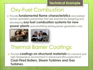Oxy-Fuel Combustion
   Provide fundamental flame characteristics and related
    burner operability parameters that are essential for designing and
    developing oxy‐fuel    combustion systems for new
    power plants and retrofitting existing power generation units




    Thermal Barrier Coatings
   Provide coatings on structural materials for corrosive and
    high temperature environment in Advanced Ultra-supercritical
    Coal-Fired Boilers, Steam Turbines and Gas
    Turbines.
 