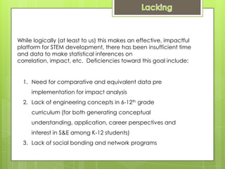 While logically (at least to us) this makes an effective, impactful
platform for STEM development, there has been insufficient time
and data to make statistical inferences on
correlation, impact, etc. Deficiencies toward this goal include:


  1. Need for comparative and equivalent data pre
     implementation for impact analysis
  2. Lack of engineering concepts in 6-12th grade
     curriculum (for both generating conceptual
     understanding, application, career perspectives and
     interest in S&E among K-12 students)
  3. Lack of social bonding and network programs
 