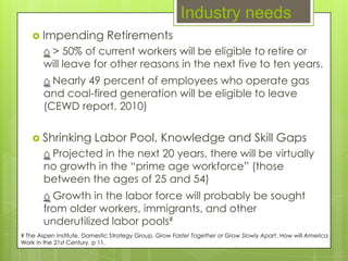 Industry needs
    Impending               Retirements
       ⌂ > 50% of current workers will be eligible to retire or
       will leave for other reasons in the next five to ten years.
       ⌂ Nearly 49 percent of employees who operate gas
       and coal-fired generation will be eligible to leave
       (CEWD report, 2010)


    Shrinking           Labor Pool, Knowledge and Skill Gaps
       ⌂ Projected in the next 20 years, there will be virtually
       no growth in the “prime age workforce” (those
       between the ages of 25 and 54)
       ⌂ Growth in the labor force will probably be sought
       from older workers, immigrants, and other
       underutilized labor pools¥
¥ The Aspen Institute, Domestic Strategy Group. Grow Faster Together or Grow Slowly Apart. How will America
Work in the 21st Century. p 11.
 
