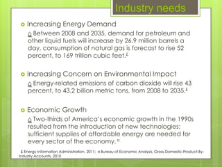 Industry needs
   Increasing Energy Demand
    ⌂ Between 2008 and 2035, demand for petroleum and
    other liquid fuels will increase by 26.9 million barrels a
    day, consumption of natural gas is forecast to rise 52
    percent, to 169 trillion cubic feet.£

   Increasing Concern on Environmental Impact
    ⌂ Energy-related emissions of carbon dioxide will rise 43
    percent, to 43.2 billion metric tons, from 2008 to 2035.£


   Economic Growth
    ⌂ Two-thirds of America’s economic growth in the 1990s
    resulted from the introduction of new technologies;
    sufficient supplies of affordable energy are needed for
    every sector of the economy. ¤
 £ Energy Information Administration, 2011; ¤ Bureau of Economic Analysis, Gross-Domestic-Product-By-
Industry Accounts, 2010
 