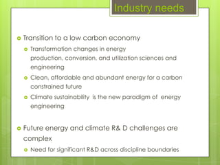 Industry needs

   Transition to a low carbon economy
       Transformation changes in energy
        production, conversion, and utilization sciences and
        engineering
       Clean, affordable and abundant energy for a carbon
        constrained future
       Climate sustainability is the new paradigm of energy
        engineering


   Future energy and climate R& D challenges are
    complex
       Need for significant R&D across discipline boundaries
 