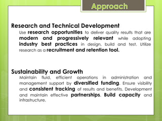 Research and Technical Development
  Use research opportunities to deliver quality results that are
  modern and progressively relevant while adopting
  industry best practices in design, build and test. Utilize
  research as a recruitment and retention tool.




Sustainability and Growth
  Maintain fluid, efficient operations in administration and
  management support by diversified funding. Ensure visibility
  and consistent tracking of results and benefits. Development
  and maintain effective partnerships. Build capacity and
  infrastructure.
 
