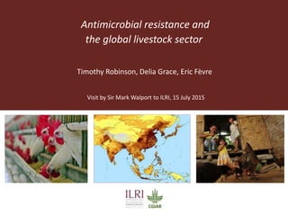 Antimicrobial resistance and
the global livestock sector
Visit by Sir Mark Walport to ILRI, 15 July 2015
Timothy Robinson, Delia Grace, Eric Fèvre
 