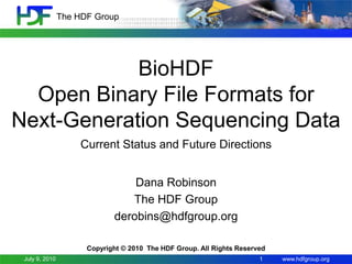 The HDF Group




            BioHDF
  Open Binary File Formats for
Next-Generation Sequencing Data
                     Current Status and Future Directions


                                 Dana Robinson
                                The HDF Group
                             derobins@hdfgroup.org

                      Copyright © 2010 The HDF Group. All Rights Reserved
 July 9, 2010                                                          1    www.hdfgroup.org
 