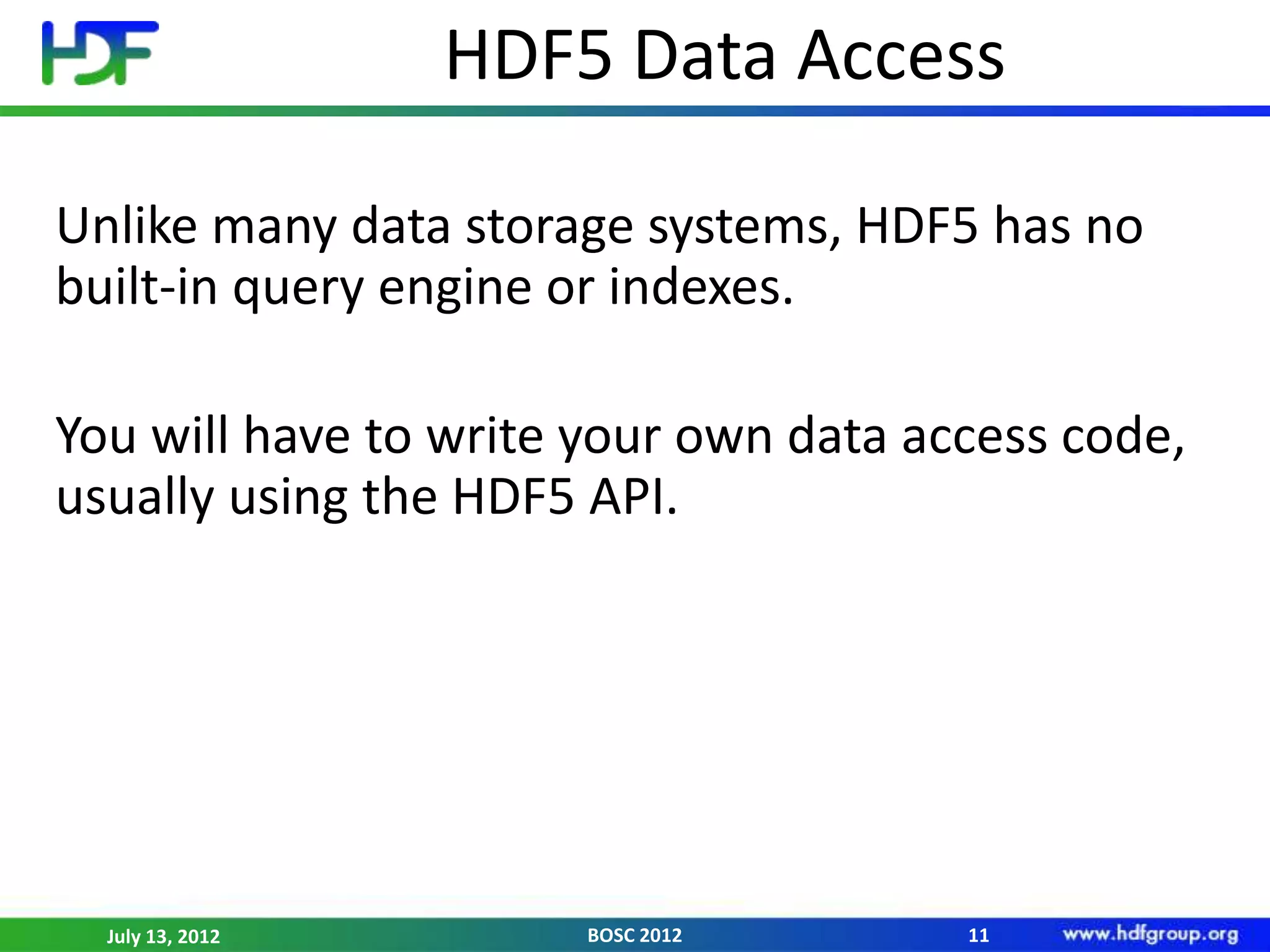 HDF5 Data Access

Unlike many data storage systems, HDF5 has no
built-in query engine or indexes.

You will have to write your own data access code,
usually using the HDF5 API.




  July 13, 2012        BOSC 2012       11
 