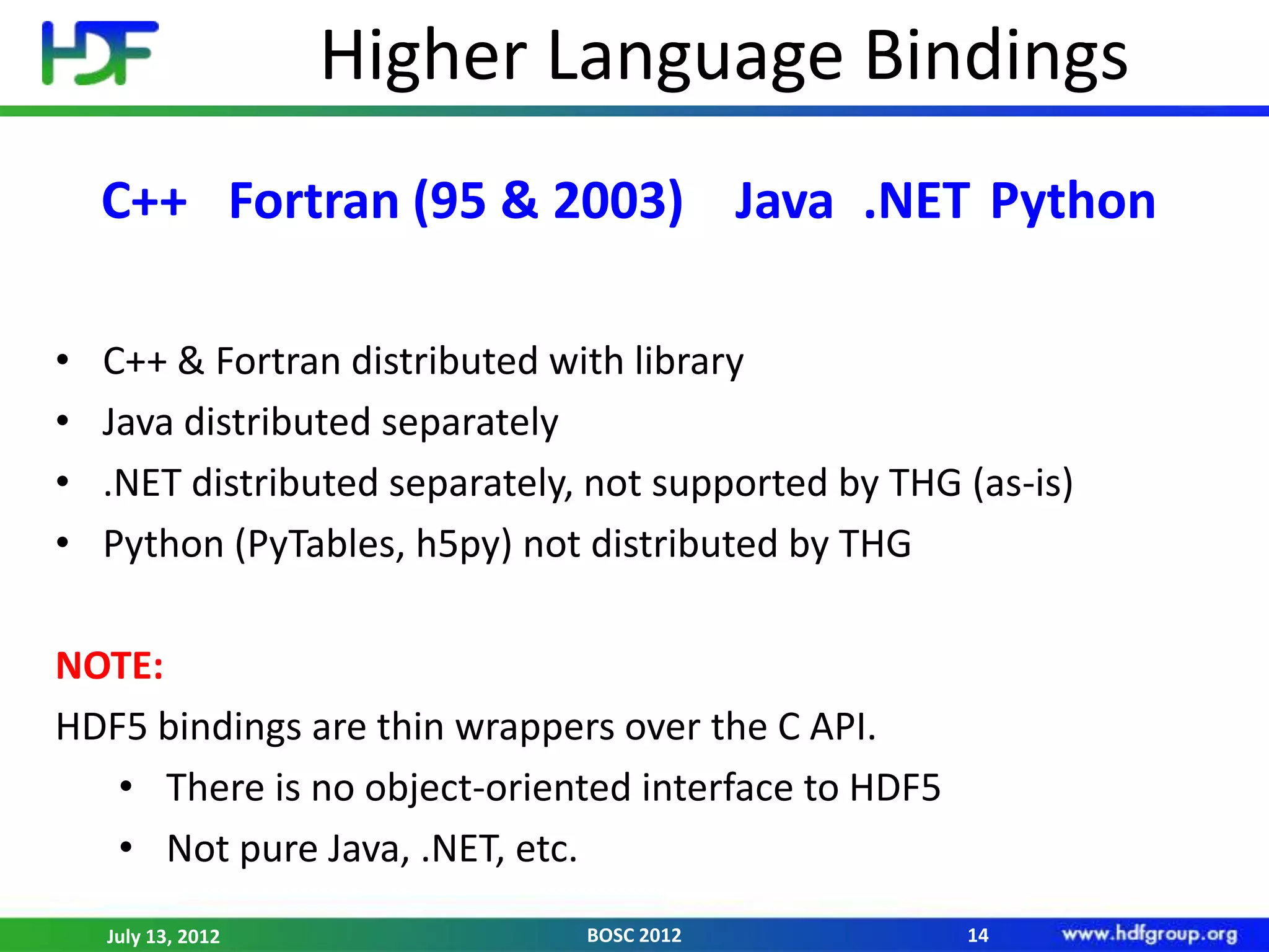 Higher Language Bindings
    C++ Fortran (95 & 2003) Java .NET Python

•   C++ & Fortran distributed with library
•   Java distributed separately
•   .NET distributed separately, not supported by THG (as-is)
•   Python (PyTables, h5py) not distributed by THG

NOTE:
HDF5 bindings are thin wrappers over the C API.
   • There is no object-oriented interface to HDF5
   • Not pure Java, .NET, etc.
    July 13, 2012               BOSC 2012             14
 