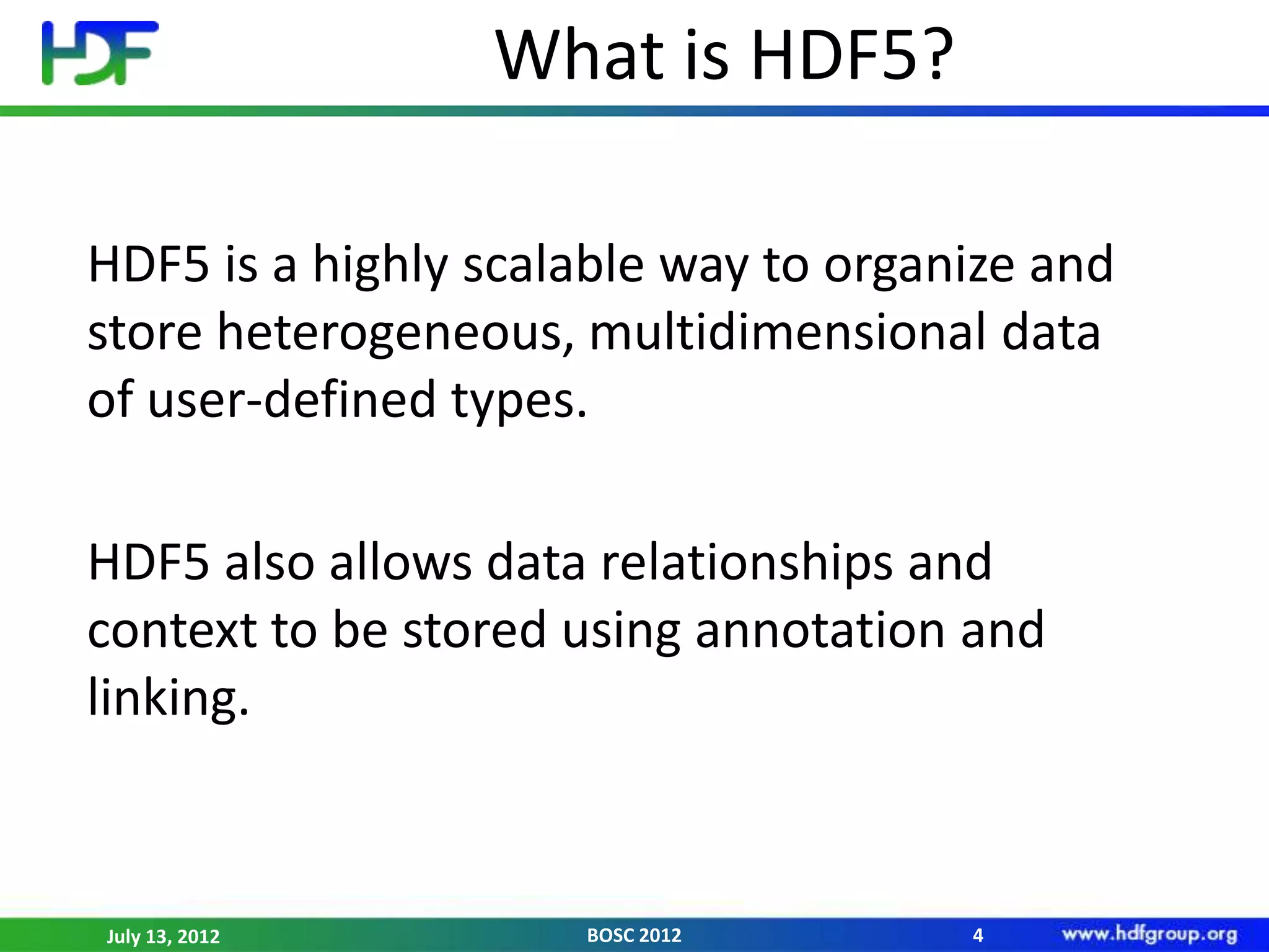 What is HDF5?

HDF5 is a highly scalable way to organize and
store heterogeneous, multidimensional data
of user-defined types.

HDF5 also allows data relationships and
context to be stored using annotation and
linking.



July 13, 2012        BOSC 2012        4
 