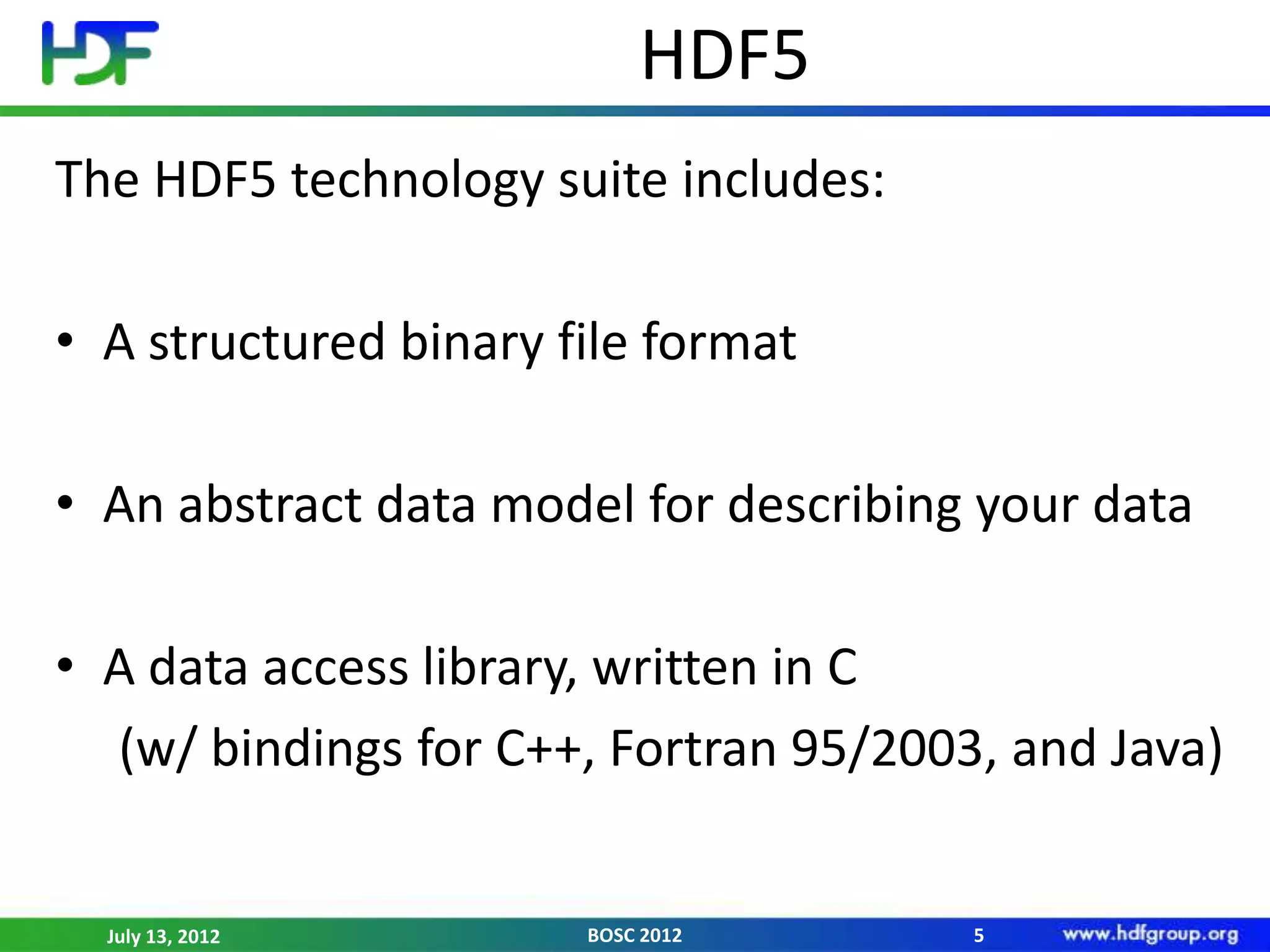HDF5
The HDF5 technology suite includes:

• A structured binary file format

• An abstract data model for describing your data

• A data access library, written in C
  (w/ bindings for C++, Fortran 95/2003, and Java)


  July 13, 2012        BOSC 2012       5
 