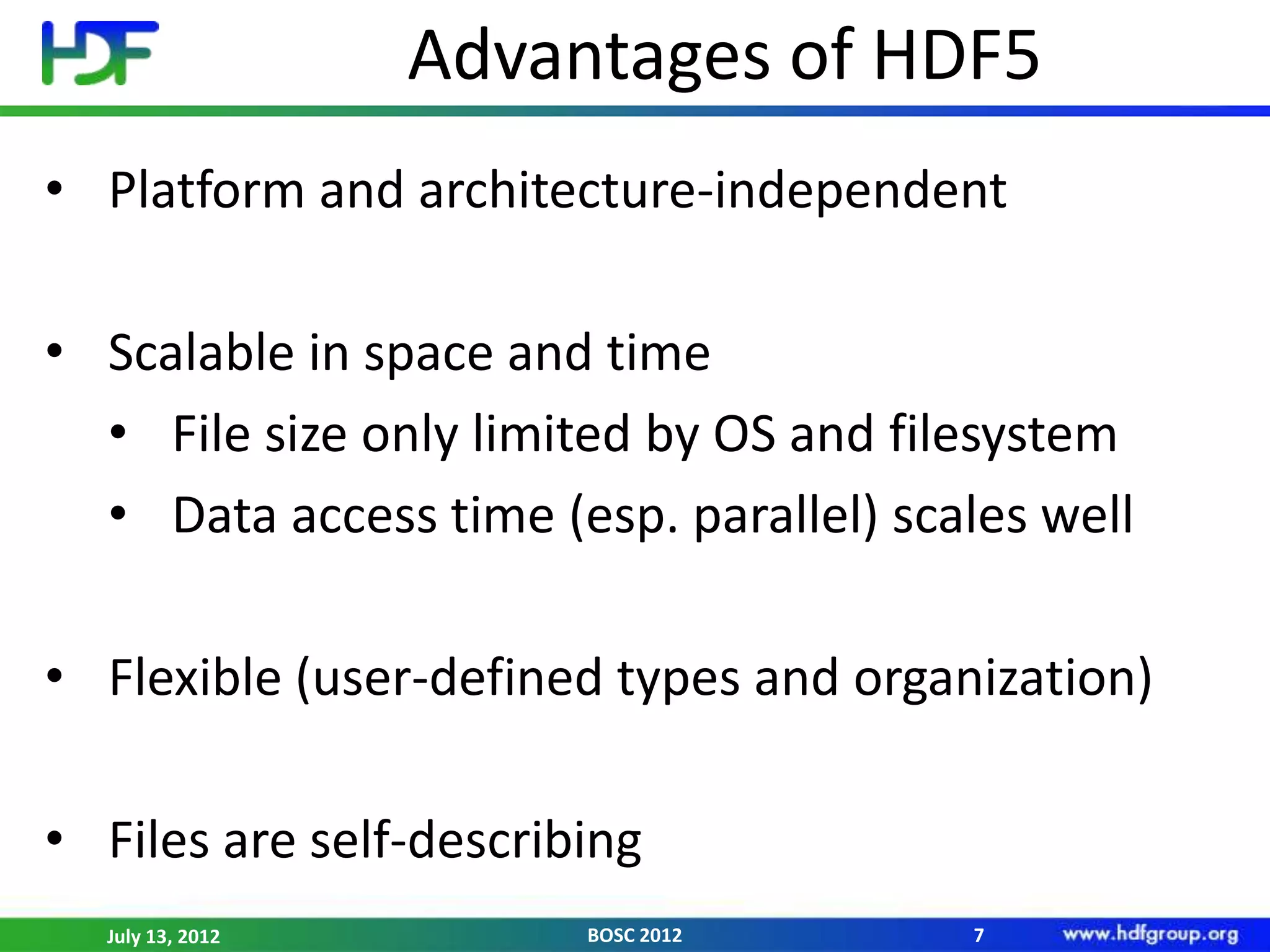 Advantages of HDF5
• Platform and architecture-independent

• Scalable in space and time
  • File size only limited by OS and filesystem
  • Data access time (esp. parallel) scales well

• Flexible (user-defined types and organization)

• Files are self-describing
  July 13, 2012         BOSC 2012       7
 