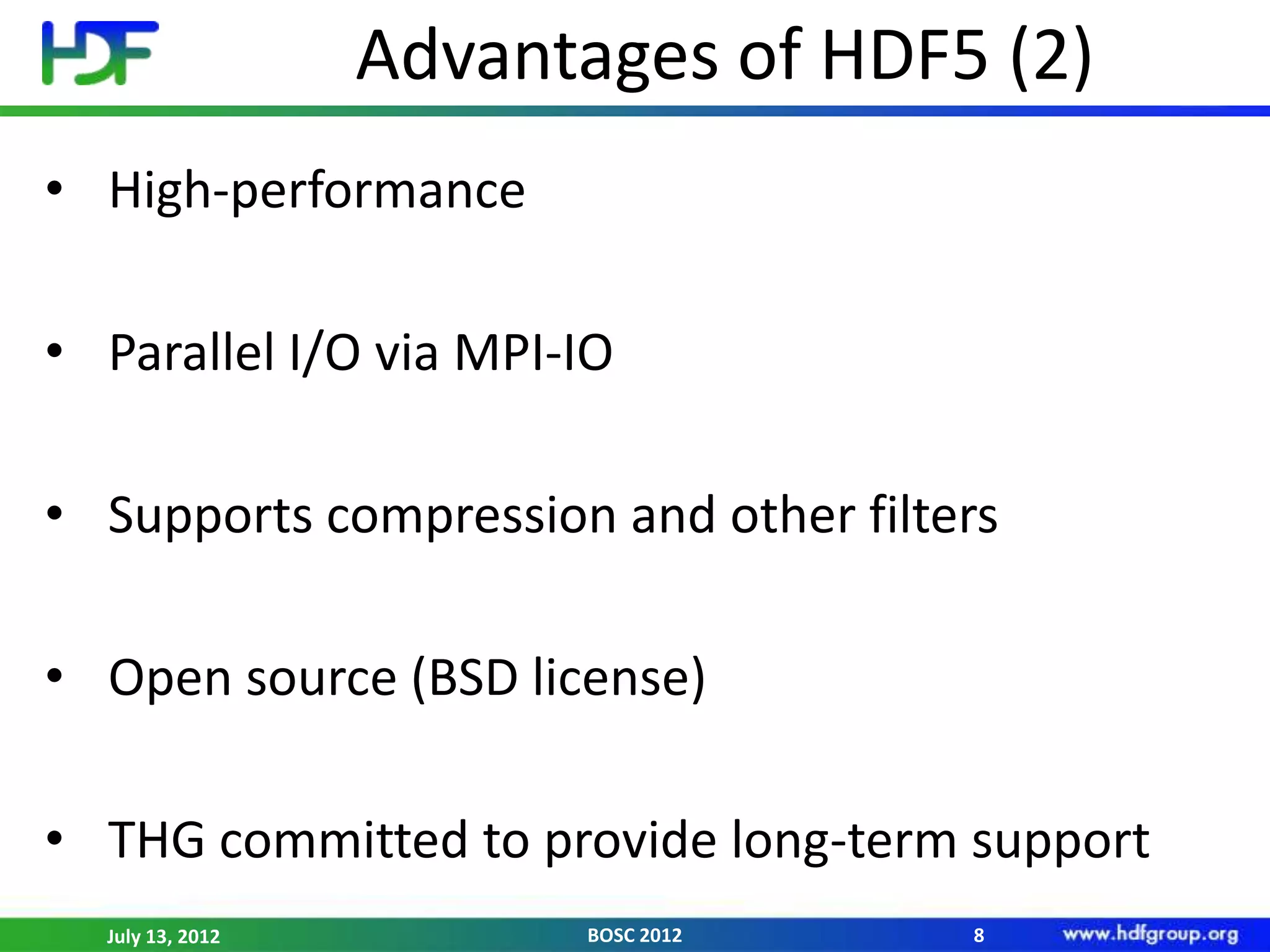 Advantages of HDF5 (2)
• High-performance

• Parallel I/O via MPI-IO

• Supports compression and other filters

• Open source (BSD license)

• THG committed to provide long-term support
  July 13, 2012         BOSC 2012     8
 