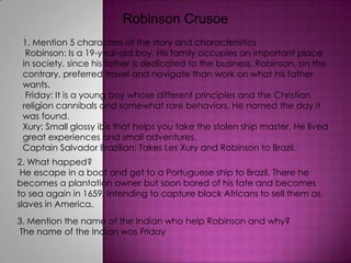 Robinson Crusoe  1. Mention 5 characters of the story and characteristics  Robinson: Is a 19-year-old boy. His family occupies an important place in society, since his father is dedicated to the business. Robinson, on the contrary, preferred travel and navigate than work on what his father wants.   Friday: It is a young boy whose different principles and the Christian religion cannibals and somewhat rare behaviors. He named the day it was found.   Xury: Small glossy ibis that helps you take the stolen ship master. He lived great experiences and small adventures.   Captain Salvador Brazilian: Takes Les Xury and Robinson to Brazil. 2. What happed?  He escape in a boat and get to a Portuguese ship to Brazil. There he becomes a plantation owner but soon bored of his fate and becomes to sea again in 1659, intending to capture black Africans to sell them as slaves in America. 3. Mention the name of the Indian who help Robinson and why?  The name of the Indian was Friday 