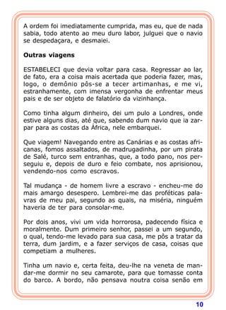 A ordem foi imediatamente cumprida, mas eu, que de nada
sabia, todo atento ao meu duro labor, julguei que o navio
se despedaçara, e desmaiei.
 
Outras viagens
 
ESTABELECI que devia voltar para casa. Regressar ao lar,
de fato, era a coisa mais acertada que poderia fazer, mas,
logo, o demônio pôs-se a tecer artimanhas, e me vi,
estranhamente, com imensa vergonha de enfrentar meus
pais e de ser objeto de falatório da vizinhança.

Como tinha algum dinheiro, dei um pulo a Londres, onde
estive alguns dias, até que, sabendo dum navio que ia zar-
par para as costas da África, nele embarquei.

Que viagem! Navegando entre as Canárias e as costas afri-
canas, fomos assaltados, de madrugadinha, por um pirata
de Salé, turco sem entranhas, que, a todo pano, nos per-
seguiu e, depois de duro e feio combate, nos aprisionou,
vendendo-nos como escravos.

Tal mudança - de homem livre a escravo - encheu-me do
mais amargo desespero. Lembrei-me das proféticas pala-
vras de meu pai, segundo as quais, na miséria, ninguém
haveria de ter para consolar-me.

Por dois anos, vivi um vida horrorosa, padecendo física e
moralmente. Dum primeiro senhor, passei a um segundo,
o qual, tendo-me levado para sua casa, me pôs a tratar da
terra, dum jardim, e a fazer serviços de casa, coisas que
competiam a mulheres.

Tinha um navio e, certa feita, deu-lhe na veneta de man-
dar-me dormir no seu camarote, para que tomasse conta
do barco. A bordo, não pensava noutra coisa senão em



                                                       10
 