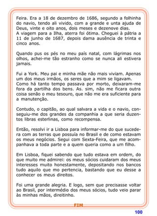 Feira. Era a 18 de dezembro de 1686, segundo a folhinha
do navio, tendo ali vivido, com a grande e unta ajuda de
Deus, vinte e oito anos, dois meses e dezenove dias.
A viagem para a Ilha, aterra foi ótima. Cheguei à pátria a
11 de junho de 1687, depois dama ausência de trinta e
cinco anos.

Quando pus os pés no meu país natal, com lágrimas nos
olhos, achei-me tão estranho como se nunca ali estivera
jamais.

Fui a York. Meu pai e minha mãe não mais viviam. Apenas
um dos meus irmãos, os seres que a mim se ligavam.
Como há tanto tempo passava por morto, deixaram-me
fora da partilha dos bens. As. sim, não me ficara outra
coisa senão o meu tesouro, que não me era suficiente para
a manutenção.

Contudo, o capitão, ao qual salvara a vida e o navio, con-
seguiu-me dos grandes da companhia a que seria duzen-
tos libras esterlinas, como recompensa.

Então, resolvi ir a Lisboa para informar-me do que sucede-
ra com as terras que possuía no Brasil e de como estavam
os meus negócios. Segui com Sexta-Feira, que me acom-
panhava a toda parte e a quem queria como a um filho.

Em Lisboa, fiquei sabendo que tudo estava em ordem, do
que muito me admirei: os meus sócios cuidaram dos meus
interesses muito honestamente, depositando nos bancos
tudo aquilo que mo pertencia, bastando que eu desse a
conhecer os meus direitos.
 
Foi uma grande alegria. E logo, sem que precisasse voltar
ao Brasil, por intermédio dos meus sócios, tudo veio parar
às minhas mãos, direitinho.

                          FIM
                                                       100
 