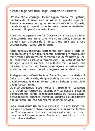 escapar, fugir para bem longe, recuperar a liberdade.

Um dia, afinal, consegui. Desde algum tempo, meu patrão,
por falta de dinheiro, saía várias vezes por dia a pescar.
Passou a levar-me consigo e, assim, durante uma calmaria,
depois da qual, repentinamente, levantou-se espessíssimo
nevoeiro, não perdi a oportunidade.

Atirei-me às águas e me fui. Durante o dia, passava o tem-
po escondido, ora numa cova, ora numa grota, num cerra-
do ou mata, donde saía à noite, cheio de medo e todo
sobressaltado, como um foragido.

Após penosas marchas, com fome, com sede e todo al-
quebrado, os pés feridos, encontrei homens generosos, que
me deram lugar numa embarcação que demandava o Bra-
sil, com várias escalas intermediárias. Em vista de minha
situação, que era precária, estipularam-me um soldo, que
não era nada mau, em troca de serviços que faria a bordo
e, depois, em terra, quando chegássemos ao destino.

A viagem para o Brasil foi boa. Tranqüila, sem novidades. A
única, por toda a vida, de que pude gozar um pouco, ver-
dadeiramente, e encantar-me com as belezas e singulari-
dades deste mundo.
Quando chegamos, pusemo-nos a trabalhar em canaviais
e a tratar do fabrico do açúcar. A vida passou a correr
gostosamente. Tendo conseguido cartas de naturalização,
dessa maneira podendo trazer de Londres algum dinheiro
que lá ficara, fui, aos poucos melhorando de vida.

Logo, mais depressa do que esperava, fui adquirindo ter-
ras, que ainda não tinham proprietários, e nelas fui plantan-
do. Terras ótimas, deram-me ótimas colheitas - e o meu
dinheirinho foi aumentando. Em breve, associei-me a vári-
os e retos cidadãos.



                                                          11
 