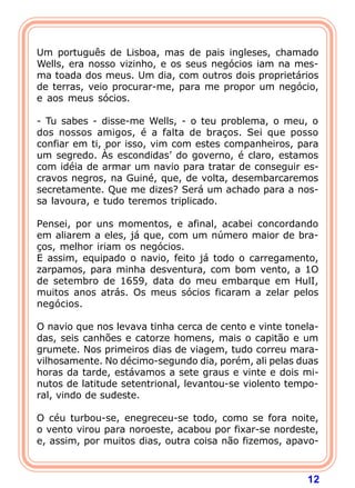  
Um português de Lisboa, mas de pais ingleses, chamado
Wells, era nosso vizinho, e os seus negócios iam na mes-
ma toada dos meus. Um dia, com outros dois proprietários
de terras, veio procurar-me, para me propor um negócio,
e aos meus sócios.

- Tu sabes - disse-me Wells, - o teu problema, o meu, o
dos nossos amigos, é a falta de braços. Sei que posso
confiar em ti, por isso, vim com estes companheiros, para
um segredo. Às escondidas’ do governo, é claro, estamos
com idéia de armar um navio para tratar de conseguir es-
cravos negros, na Guiné, que, de volta, desembarcaremos
secretamente. Que me dizes? Será um achado para a nos-
sa lavoura, e tudo teremos triplicado.

Pensei, por uns momentos, e afinal, acabei concordando
em aliarem a eles, já que, com um número maior de bra-
ços, melhor iriam os negócios.
E assim, equipado o navio, feito já todo o carregamento,
zarpamos, para minha desventura, com bom vento, a 1O
de setembro de 1659, data do meu embarque em HulI,
muitos anos atrás. Os meus sócios ficaram a zelar pelos
negócios.
 
O navio que nos levava tinha cerca de cento e vinte tonela-
das, seis canhões e catorze homens, mais o capitão e um
grumete. Nos primeiros dias de viagem, tudo correu mara-
vilhosamente. No décimo-segundo dia, porém, ali pelas duas
horas da tarde, estávamos a sete graus e vinte e dois mi-
nutos de latitude setentrional, levantou-se violento tempo-
ral, vindo de sudeste.

O céu turbou-se, enegreceu-se todo, como se fora noite,
o vento virou para noroeste, acabou por fixar-se nordeste,
e, assim, por muitos dias, outra coisa não fizemos, apavo-



                                                        12
 