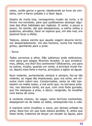 rados, senão garrar e garrar, obedecendo ao furor da ven-
tania, com o barco judiado e a fazer água.

Depois de muita luta, conseguimos mudar de rumo, e lá
fomos nor-noroeste, para que pudéssemos alcançar algu-
mas das ilhas habitadas por ingleses. O vento, a pouco e
pouco, foi caindo, até que desapareceu, a calma voltou e
pudemos, aliviados, fazer os reparos que, em alto mar, era
possível levar a efeito.

Todavia, estava escrito que aquela viagem deveria termi-
nar desastradamente. Um dos homens, numa fria manhã,
gritou, apontando para a proa:

- Terra!

Todos corremos a olhar. Não sabíamos onde estávamos,
nem para que plagas fôramos levados. O que avistáva-
mos, aflitos, era ilha? Era continente? Olhávamos, uns para
os outros, mudos, quando um vento, a princípio muito fra-
co, depois mais forte e morno, principiou a agitar as águas.

Num instante, aumentando sempre e sempre, fez-se tão
violento, as vagas tão impetuosas, que, era certo, em mi-
nutos iriam cobrir-nos. Consternados, como se não bas-
tassem os males todos, a má sorte que, na borrasca ante-
rior, nos desviara tanto, eis que, com uma forte guinada,
que lhe soergueu a proa, o barco, rangendo, foi encalhar
num banco de areia.

A ventania cresceu. As vagas, como terríveis montanhas,
despejavam-se de todos os lados, ameaçando-nos a vida.

A maneira como encalhou o navio, por demais enfiado na
areia, fazia-nos ver que tudo estava perdido. E, antes que
fosse tarde, tratamos de lançar um escaler às águas, para



                                                         13
 