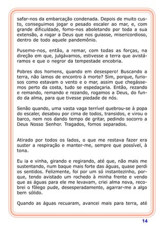 safar-nos da embarcação condenada. Depois de muito cus-
to, conseguimos jogar o pesado escaler ao mar, e, com
grande dificuldade, fomo-nos aboletando por toda a sua
extensão, a rogar a Deus que nos guiasse, misericordioso,
dentro de todo aquele pandemônio.

Pusemo-nos, então, a remar, com todas as forças, na
direção em que, julgávamos, estivesse a terra que avistá-
ramos e que o negror da tempestade encobria.

Pobres dos homens, quando em desespero! Buscando a
terra, não íamos de encontro à morte? Sim, porque, furio-
sos como estavam o vento e o mar, assim que chegásse-
mos perto da costa, tudo se espedaçaria. Então, rezando
e remando, remando e rezando, rogamos a Deus, do fun-
do da alma, para que tivesse piedade de nós.

Senão quando, uma vasta vaga terrível quebrou-se à popa
do escaler, desabou por cima de todos, transidos, e virou o
barco, nem nos dando tempo de gritar, pedindo socorro a
Deus Nosso Senhor. Tragados, fomos separados.

 
Atirado por todos os lados, o que me restava fazer era
suster a respiração e manter-me, sempre que possível, à
tona.

Eu ia e vinha, girando e regirando, até que, não mais me
sustentando, num baque mais forte das águas, quase perdi
os sentidos. Felizmente, foi por um só instantezinho, por-
que, tendo avistado um rochedo à minha frente e vendo
que as águas para ele me levavam, criei alma nova, reco-
brei o fôlego pude, desesperadamente, agarrar-me a algo
bem sólido.

Quando as águas recuaram, avancei mais para terra, até



                                                        14
 