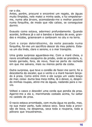 rar o dia.
Antes, porém, procurei e encontrei um regato, de águas
muito límpidas, nele matei a minha sede, e fui empoleirar-
me, numa alta árvore, acomodando-me o melhor possível
numa forquilha, de modo que não caísse, se conseguisse
dormir.

Exausto como estava, adormeci profundamente. Quando
acordei, brilhava já o sol e bandos e bandos de aves, gran-
des e miúdas, grasnavam e cantavam no céu e na terra.

Com o corpo doloridíssimo, da noite passada numa
forquilha, foi-me um sacrifício descer do meu poleiro. Esta-
va um dia lindo, claro e sereno, e o mar tranqüilo.

Uma grata surpresa aguardava-me. Com a maré cheia, o
navio encalhado escapulira da prisão, onde se prendera, e,
tendo garrado, fora, de novo, fixar-se perto do rochedo
em que me salvara, mais ou menos perto da costa.

Outra surpresa, que teve o condão de fazer-me sorrir, foi a
descoberta do escaler, que o vento e a maré haviam lança-
do à praia. Como entre mim e ele surgia um vasto braço
de mar, coisa- duma boa meia milha, lá o deixei, e, despin-
do minhas roupas, atirei-me às águas, nadando para o na-
vio.

Volteei o casco e descobri uma corda que pendia da proa.
Agarrei-me a ela e, marinhando costado acima, fui saltar
no castelo de proa.

O navio estava arrombado, com muita água no porão, mas,
na sua maior parte, tudo estava seco. Seca toda a provi-
são de boca, na despensa, seca toda a rouparia, toda a
pólvora que trouxéramos.




                                                         16
 