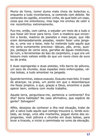 Morto de fome, tomei duma mala cheia de bolachas e,
enquanto a tudo inventariava, ia comendo com deleite. No
camarote do capitão, encontrei vinho, do qual bebi um copo,
coisa que me entonteceu, mas logo me encheu de calor e
me reconfortou extremamente.

Pus-me, então, com calma, a estudar um meio de a tudo o
que fosse útil levar para terra. Com a madeira que encon-
trei a bordo, mastros de joanetes e mais peças, que não
eram demasiadamente pesadas, resolvi fazer uma janga-
da, e, uma vez a boiar, nela fui metendo tudo aquilo que
me seria sumamente precioso: tábuas, pão, arroz, quei-
jos, pedaços de carne seca, garrafas de águas medicinais,
de rum, o ferramentas do baú do carpinteiro, o que era um
tesouro mais valioso então do que um navio cheio de ouro
ou de prata.

E duas espingardas e duas pistolas, três barris de pólvora,
um saco de chumbo, duas espadas meio enferrujadas, vá-
rias bolsas, a tudo amontoei na jangada.

Quando terminei, estava exausto. Exausto mais feliz. E tratei
de alcançar, na praia, um ponto em que o desembarque
me fosse propício, o que, graças a Deus, encontrei e pude
operar bem, embora com muito trabalho.

Aquela terra, perguntava-me, pertencia a continente? Era
ilha? Seria habitada? No caso afirmativo, que espécie de
gente? Selvagem?

Aflito, desejoso de conhecer a ilha real situação, tratei de
pôr a salvo tudo aquilo que comigo trouxera e, tendo avis-
tado, ao longe, uma alta montanha, peguei duma das es-
pingardas, meti pólvora e chumbo em duas bolsas, para
levar a tiracolo, e iniciei a caminhada no rumo da elevação.




                                                          17
 