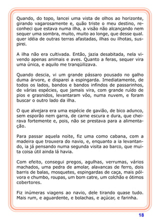 Quando, do topo, lancei uma vista de olhos ao horizonte,
girando vagarosamente e, quão triste o meu destino, re-
conheci que estava numa ilha, a visão não alcançando nem
sequer uma sombra, muito, muito ao longe, que desse qual.
quer idéia de outras terras afastadas, ilhas ou ilhotas, sus-
pirei.

A ilha não era cultivada. Então, jazia desabitada, nela vi-
vendo apenas animais e aves. Quanto a feras, sequer vira
uma única, e aquilo me tranqüilizava.

Quando descia, vi um grande pássaro pousado no galho
duma árvore, e disparei a espingarda. Imediatamente, de
todos os lados, bandos e bandos infindos de passarinhos,
de várias espécies, que jamais vira, com grande ruído de
pios e grasnidos, levantaram vôo, numa nuvem, e foram
buscar o outro lado da ilha.

O que alvejara era uma espécie de gavião, de bico adunco,
sem esporão nem garra, de carne escura e dura, que chei-
rava fortemente e, pois, não se prestava para a alimenta-
ção.

Para passar aquela noite, fiz uma como cabana, com a
madeira que trouxera do navio, e, enquanto a ia levantan-
do, ia já pensando numa segunda visita ao barco, que mui-
ta coisa útil ainda lá havia.

Com efeito, consegui pregos, agulhas, verrumas, vários
machados, uma pedra de amolar, alavancas de ferro, dois
barris de balas, mosquetes, espingardas de caça, mais pól-
vora e chumbo, roupas, um bom catre, um colchão e ótimos
cobertores.

Fiz inúmeras viagens ao navio, dele tirando quase tudo.
Mais rum, e aguardente, e bolachas, e açúcar, e farinha.



                                                          18
 