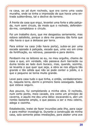 ra casa, ao pé dum rochedo, que era como uma vasta
muralha, onde se tinha a impressão de que havia uma en-
trada subterrânea, tal o declive do terreno.

À frente da casa que ergui, levantei uma forte e alta paliça-
da, num semi círculo, de modo que o rochedo, defenden-
do-me, completava o círculo.

Foi um trabalho duro, que me desgastou seriamente, mas
estava satisfeito, porque a obra me pareceu tão forte que
não havia o que a deitasse por terra.

Para entrar na casa (não havia porta), subia-se por uma
escada apoiada à paliçada, escada que, uma vez em cima
da fortificação, eu retirava, passando-a para dentro.

Perdoem-me os leitores se eu, no meu orgulho, chamo de
casa o que, em verdade, não passava dum barracão ou
duma tenda ao lado dum buraco, mas, quando, sozinho,
se levanta o que quer que seja, a obra se nos afigura tão
grande e tão sólida que não se pode conter o júbilo, e o
que e pequeno se torna muito grande.

Levei para casa tudo o que tinha, e então, verdadeiramen-
te, naquela terra, dormi o primeiro Sono sossegado. Sabia
que estava seguro.

Aos poucos, fui completando a minha obra. O rochedo,
num certo ponto, meio cavado, era como um princípio de
caverna, e aquilo me deu uma idéia: escavando-o, abri um
rombo bastante amplo, o que passou a ser o meu celeiro,
adega e cozinha.

Estabelecido, tratei de fazer incursões pela ilha, para caçar
e para melhor investigá-la. Durante a construção de minha
casa, saía somente pelas imediações, para abater uma ave



                                                          20
 