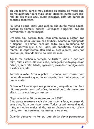ou um coelho, para o meu almoço ou jantar, de modo que,
ao me aventurar para mais longe, deparei, numa clara ma-
nhã de céu muito azul, numa elevação, com um bando de
cabritos monteses.

Foi uma alegria, mas uma alegria que durou muito pouco,
porque os animais, ariscos, Selvagens e ligeiros, não me
permitiram a aproximação.

Um belo dia, porém, topei com uma cabra a pastar. Tão
fácil então, para um tiro, não titubeei. Apontei a espingarda
e disparei. O animal, com um salto, caiu, fulminado. Só
então percebi que, a seu lado, um cabritinho, ainda de
mama, se espaventou. Deu dois ou três pinotes, mas não
arredou pé, ficando firme ao lado da mãe.

Aquilo me encheu o coração de tristeza, mas, o que fora
feito, feito estava. De mansinho, acheguei-me do pequenino
órfão, e, sem dificuldade, agarrei-o, levando-o comigo, mais
a cabra abatida.

Perdida a mãe, ficou o pobre tristonho, sem comer nem
beber, de maneira que, pouco depois, com muita pena, tive
que o matar.

O tempo foi coisa que me preocupou, naquele ermo. Para
não me perder em confusões, levantei perto da praia uma
alta cruz, e nos braços inscrevi:

“Aqui aportei a 30 de setembro de 1659”.
E no poste mareava cada dia um risco, a faca, e passando
sete dias, fazia um risco maior, Todos os primeiros dias do
mês, um outro maior ainda, assim obtendo o meu calen-
dário, com as semanas, os meses e os anos.

Quando pensava no tempo que ainda devia permanecer



                                                          21
 