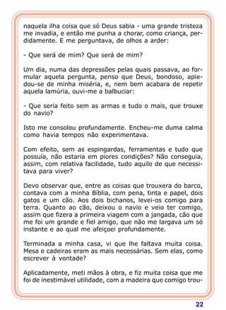 naquela ilha coisa que só Deus sabia - uma grande tristeza
me invadia, e então me punha a chorar, como criança, per-
didamente. E me perguntava, de olhos a arder:

- Que será de mim? Que será de mim?

Um dia, numa das depressões pelas quais passava, ao for-
mular aquela pergunta, penso que Deus, bondoso, apie-
dou-se de minha miséria, e, nem bem acabara de repetir
aquela lamúria, ouvi-me a balbuciar:

- Que seria feito sem as armas e tudo o mais, que trouxe
do navio?

Isto me consolou profundamente. Encheu-me duma calma
como havia tempos não experimentava.

Com efeito, sem as espingardas, ferramentas e tudo que
possuía, não estaria em piores condições? Não conseguia,
assim, com relativa facilidade, tudo aquilo de que necessi-
tava para viver?

Devo observar que, entre as coisas que trouxera do barco,
contava com a minha Bíblia, com pena, tinta e papel, dois
gatos e um cão. Aos dois bichanos, levei-os comigo para
terra. Quanto ao cão, deixou o navio e veio ter comigo,
assim que fizera a primeira viagem com a jangada, cão que
me foi um grande e fiel amigo, que não me largava um só
instante e ao qual me afeiçoei profundamente.

Terminada a minha casa, vi que lhe faltava muita coisa.
Mesa e cadeiras eram as mais necessárias. Sem elas, como
escrever à vontade?

Aplicadamente, meti mãos à obra, e fiz muita coisa que me
foi de inestimável utilidade, com a madeira que comigo trou-



                                                         22
 