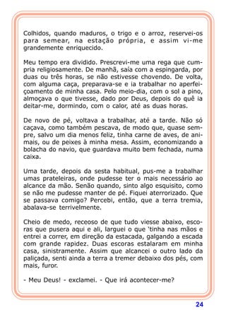 Colhidos, quando maduros, o trigo e o arroz, reservei-os
para semear, na estação própria, e assim vi-me
grandemente enriquecido.

Meu tempo era dividido. Prescrevi-me uma rega que cum-
pria religiosamente. De manhã, saía com a espingarda, por
duas ou três horas, se não estivesse chovendo. De volta,
com alguma caça, preparava-se e ia trabalhar no aperfei-
çoamento de minha casa. Pelo meio-dia, com o sol a pino,
almoçava o que tivesse, dado por Deus, depois do quê ia
deitar-me, dormindo, com o calor, até as duas horas.

De novo de pé, voltava a trabalhar, até a tarde. Não só
caçava, como também pescava, de modo que, quase sem-
pre, salvo um dia menos feliz, tinha carne de aves, de ani-
mais, ou de peixes à minha mesa. Assim, economizando a
bolacha do navio, que guardava muito bem fechada, numa
caixa.

Uma tarde, depois da sesta habitual, pus-me a trabalhar
umas prateleiras, onde pudesse ter o mais necessário ao
alcance da mão. Senão quando, sinto algo esquisito, como
se não me pudesse manter de pé. Fiquei aterrorizado. Que
se passava comigo? Percebi, então, que a terra tremia,
abalava-se terrivelmente.

Cheio de medo, receoso de que tudo viesse abaixo, esco-
ras que pusera aqui e ali, larguei o que ‘tinha nas mãos e
entrei a correr, em direção da estacada, galgando a escada
com grande rapidez. Duas escoras estalaram em minha
casa, sinistramente. Assim que alcancei o outro lado da
paliçada, senti ainda a terra a tremer debaixo dos pés, com
mais, furor.

- Meu Deus! - exclamei. - Que irá acontecer-me?



                                                        24
 