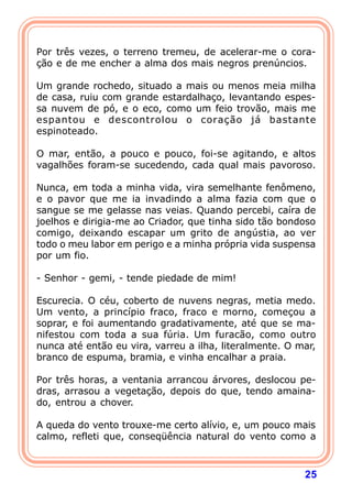 Por três vezes, o terreno tremeu, de acelerar-me o cora-
ção e de me encher a alma dos mais negros prenúncios.

Um grande rochedo, situado a mais ou menos meia milha
de casa, ruiu com grande estardalhaço, levantando espes-
sa nuvem de pó, e o eco, como um feio trovão, mais me
espantou e descontrolou o coração já bastante
espinoteado.

O mar, então, a pouco e pouco, foi-se agitando, e altos
vagalhões foram-se sucedendo, cada qual mais pavoroso.

Nunca, em toda a minha vida, vira semelhante fenômeno,
e o pavor que me ia invadindo a alma fazia com que o
sangue se me gelasse nas veias. Quando percebi, caíra de
joelhos e dirigia-me ao Criador, que tinha sido tão bondoso
comigo, deixando escapar um grito de angústia, ao ver
todo o meu labor em perigo e a minha própria vida suspensa
por um fio.

- Senhor - gemi, - tende piedade de mim!

Escurecia. O céu, coberto de nuvens negras, metia medo.
Um vento, a princípio fraco, fraco e morno, começou a
soprar, e foi aumentando gradativamente, até que se ma-
nifestou com toda a sua fúria. Um furacão, como outro
nunca até então eu vira, varreu a ilha, literalmente. O mar,
branco de espuma, bramia, e vinha encalhar a praia.

Por três horas, a ventania arrancou árvores, deslocou pe-
dras, arrasou a vegetação, depois do que, tendo amaina-
do, entrou a chover.

A queda do vento trouxe-me certo alívio, e, um pouco mais
calmo, refleti que, conseqüência natural do vento como a



                                                         25
 