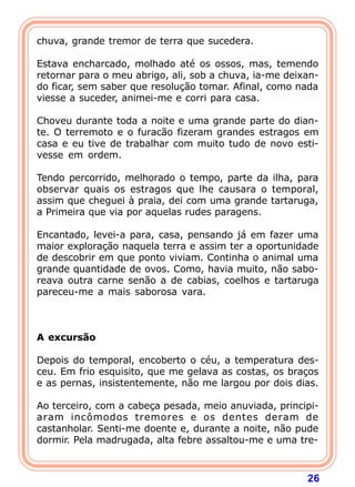 chuva, grande tremor de terra que sucedera.

Estava encharcado, molhado até os ossos, mas, temendo
retornar para o meu abrigo, ali, sob a chuva, ia-me deixan-
do ficar, sem saber que resolução tomar. Afinal, como nada
viesse a suceder, animei-me e corri para casa.

Choveu durante toda a noite e uma grande parte do dian-
te. O terremoto e o furacão fizeram grandes estragos em
casa e eu tive de trabalhar com muito tudo de novo esti-
vesse em ordem.

Tendo percorrido, melhorado o tempo, parte da ilha, para
observar quais os estragos que lhe causara o temporal,
assim que cheguei à praia, dei com uma grande tartaruga,
a Primeira que via por aquelas rudes paragens.

Encantado, levei-a para, casa, pensando já em fazer uma
maior exploração naquela terra e assim ter a oportunidade
de descobrir em que ponto viviam. Continha o animal uma
grande quantidade de ovos. Como, havia muito, não sabo-
reava outra carne senão a de cabias, coelhos e tartaruga
pareceu-me a mais saborosa vara.
 
 
 
A excursão
 
Depois do temporal, encoberto o céu, a temperatura des-
ceu. Em frio esquisito, que me gelava as costas, os braços
e as pernas, insistentemente, não me largou por dois dias.

Ao terceiro, com a cabeça pesada, meio anuviada, principi-
aram incômodos tremores e os dentes deram de
castanholar. Senti-me doente e, durante a noite, não pude
dormir. Pela madrugada, alta febre assaltou-me e uma tre-



                                                        26
 