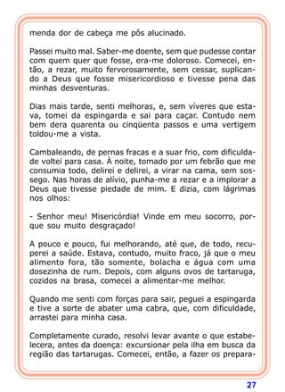 menda dor de cabeça me pôs alucinado.

Passei muito mal. Saber-me doente, sem que pudesse contar
com quem quer que fosse, era-me doloroso. Comecei, en-
tão, a rezar, muito fervorosamente, sem cessar, suplican-
do a Deus que fosse misericordioso e tivesse pena das
minhas desventuras.

Dias mais tarde, senti melhoras, e, sem víveres que esta-
va, tomei da espingarda e sai para caçar. Contudo nem
bem dera quarenta ou cinqüenta passos e uma vertigem
toldou-me a vista.

Cambaleando, de pernas fracas e a suar frio, com dificulda-
de voltei para casa. À noite, tomado por um febrão que me
consumia todo, delirei e delirei, a virar na cama, sem sos-
sego. Nas horas de alívio, punha-me a rezar e a implorar a
Deus que tivesse piedade de mim. E dizia, com lágrimas
nos olhos:

- Senhor meu! Misericórdia! Vinde em meu socorro, por-
que sou muito desgraçado!

A pouco e pouco, fui melhorando, até que, de todo, recu-
perei a saúde. Estava, contudo, muito fraco, já que o meu
alimento fora, tão somente, bolacha e água com uma
dosezinha de rum. Depois, com alguns ovos de tartaruga,
cozidos na brasa, comecei a alimentar-me melhor.

Quando me senti com forças para sair, peguei a espingarda
e tive a sorte de abater uma cabra, que, com dificuldade,
arrastei para minha casa.

Completamente curado, resolvi levar avante o que estabe-
lecera, antes da doença: excursionar pela ilha em busca da
região das tartarugas. Comecei, então, a fazer os prepara-



                                                        27
 