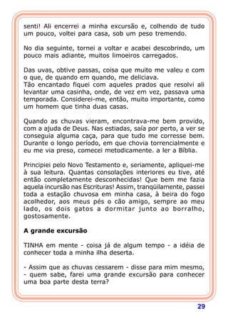 senti! Ali encerrei a minha excursão e, colhendo de tudo
um pouco, voltei para casa, sob um peso tremendo.

No dia seguinte, tornei a voltar e acabei descobrindo, um
pouco mais adiante, muitos limoeiros carregados.

Das uvas, obtive passas, coisa que muito me valeu e com
o que, de quando em quando, me deliciava.
Tão encantado fiquei com aqueles prados que resolvi ali
levantar uma casinha, onde, de vez em vez, passava uma
temporada. Considerei-me, então, muito importante, como
um homem que tinha duas casas.

Quando as chuvas vieram, encontrava-me bem provido,
com a ajuda de Deus. Nas estiadas, saía por perto, a ver se
conseguia alguma caça, para que tudo me corresse bem.
Durante o longo período, em que chovia torrencialmente e
eu me via preso, comecei metodicamente. a ler a Bíblia.

Principiei pelo Novo Testamento e, seriamente, apliquei-me
à sua leitura. Quantas consolações interiores eu tive, até
então completamente desconhecidas! Que bem me fazia
aquela incursão nas Escrituras! Assim, tranqüilamente, passei
toda a estação chuvosa em minha casa, à beira do fogo
acolhedor, aos meus pés o cão amigo, sempre ao meu
lado, os dois gatos a dormitar junto ao borralho,
gostosamente.
 
A grande excursão
 
TINHA em mente - coisa já de algum tempo - a idéia de
conhecer toda a minha ilha deserta.

- Assim que as chuvas cessarem - disse para mim mesmo,
- quem sabe, farei uma grande excursão para conhecer
uma boa parte desta terra?



                                                          29
 